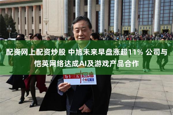 配资网上配资炒股 中旭未来早盘涨超11% 公司与恺英网络达成AI及游戏产品合作