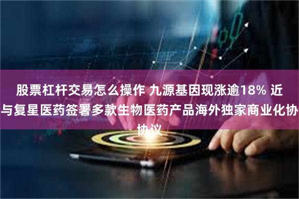 股票杠杆交易怎么操作 九源基因现涨逾18% 近日与复星医药签署多款生物医药产品海外独家商业化协议