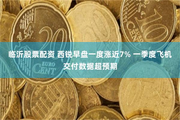 临沂股票配资 西锐早盘一度涨近7% 一季度飞机交付数据超预期