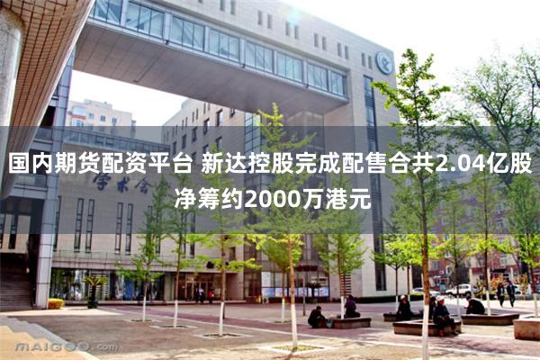 国内期货配资平台 新达控股完成配售合共2.04亿股 净筹约2000万港元