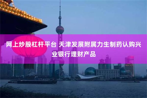 网上炒股杠杆平台 天津发展附属力生制药认购兴业银行理财产品