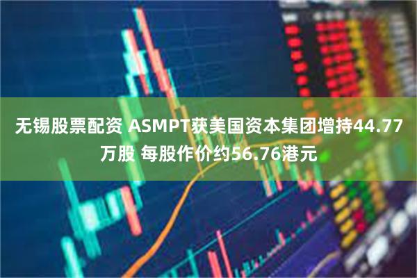 无锡股票配资 ASMPT获美国资本集团增持44.77万股 每股作价约56.76港元