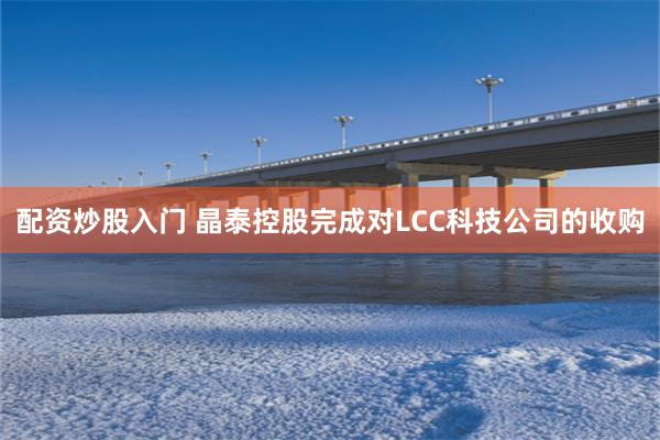 配资炒股入门 晶泰控股完成对LCC科技公司的收购
