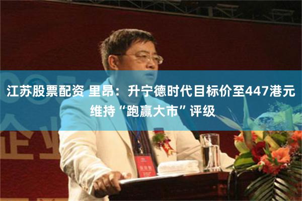江苏股票配资 里昂：升宁德时代目标价至447港元 维持“跑赢大市”评级