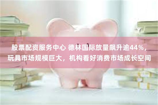 股票配资服务中心 德林国际放量飙升逾44%，玩具市场规模巨大，机构看好消费市场成长空间
