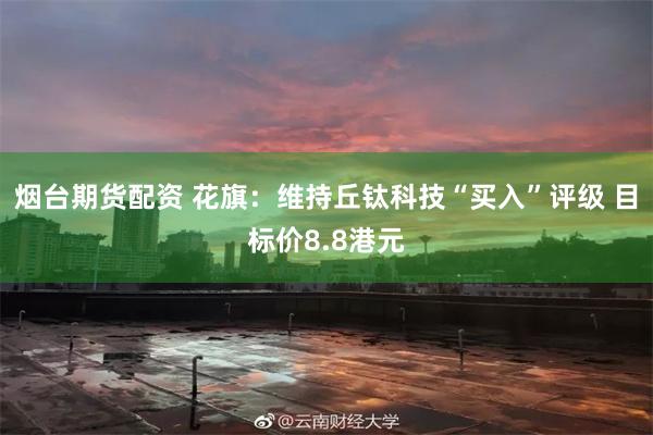 烟台期货配资 花旗：维持丘钛科技“买入”评级 目标价8.8港元