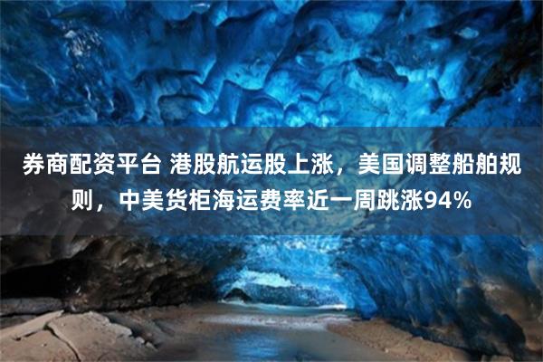 券商配资平台 港股航运股上涨，美国调整船舶规则，中美货柜海运费率近一周跳涨94%