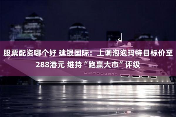 股票配资哪个好 建银国际：上调泡泡玛特目标价至288港元 维持“跑赢大市”评级
