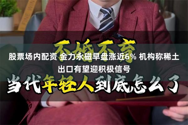 股票场内配资 金力永磁早盘涨近6% 机构称稀土出口有望迎积极信号