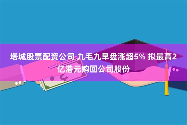 塔城股票配资公司 九毛九早盘涨超5% 拟最高2亿港元购回公司股份