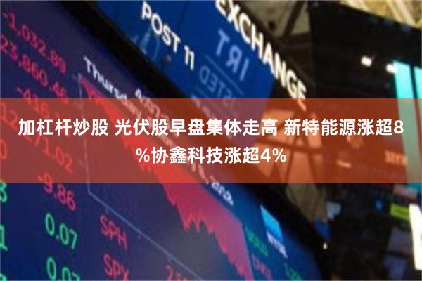 加杠杆炒股 光伏股早盘集体走高 新特能源涨超8%协鑫科技涨超4%