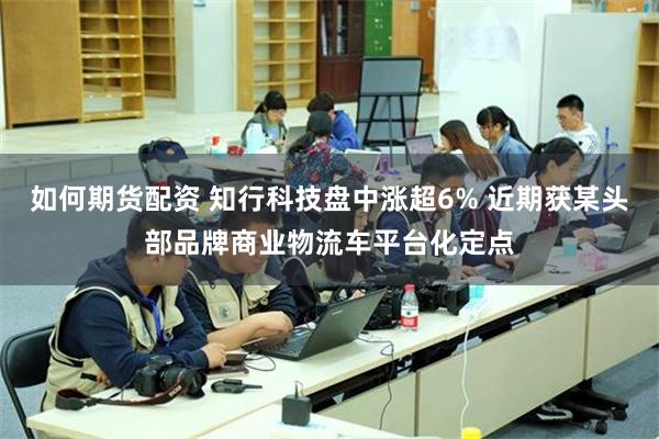 如何期货配资 知行科技盘中涨超6% 近期获某头部品牌商业物流车平台化定点