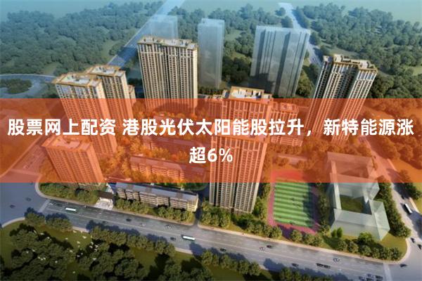 股票网上配资 港股光伏太阳能股拉升，新特能源涨超6%