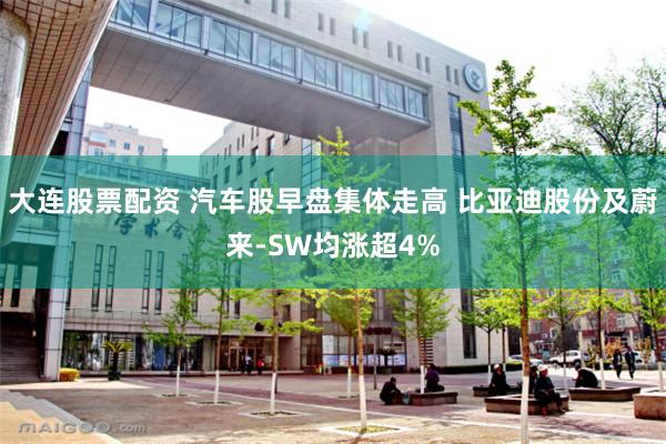 大连股票配资 汽车股早盘集体走高 比亚迪股份及蔚来-SW均涨超4%