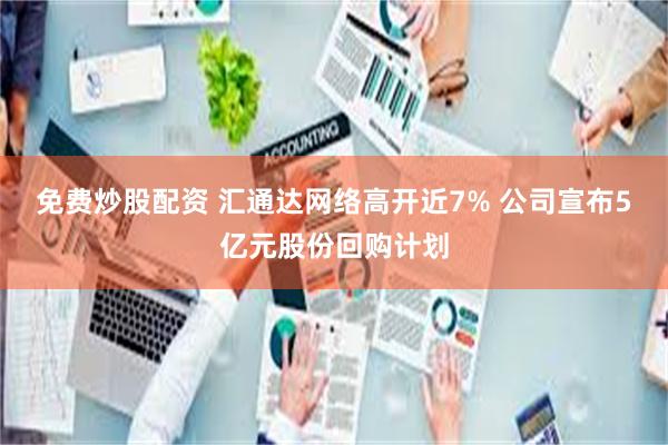 免费炒股配资 汇通达网络高开近7% 公司宣布5亿元股份回购计划