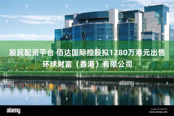 股民配资平台 佰达国际控股拟1280万港元出售环球财富（香港）有限公司