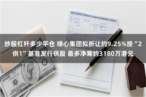 炒股杠杆多少平仓 绿心集团拟折让约9.25%按“2供1”基准发行供股 最多净筹约3180万港元