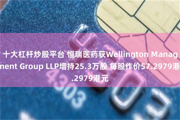 十大杠杆炒股平台 恒瑞医药获Wellington Management Group LLP增持25.3万股 每股作价57.2979港元