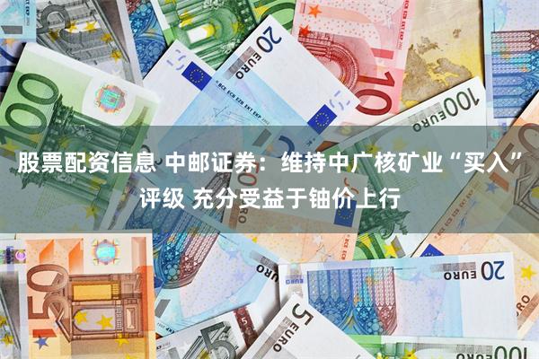 股票配资信息 中邮证券：维持中广核矿业“买入”评级 充分受益于铀价上行