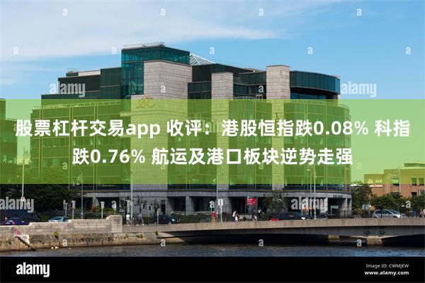股票杠杆交易app 收评：港股恒指跌0.08% 科指跌0.76% 航运及港口板块逆势走强