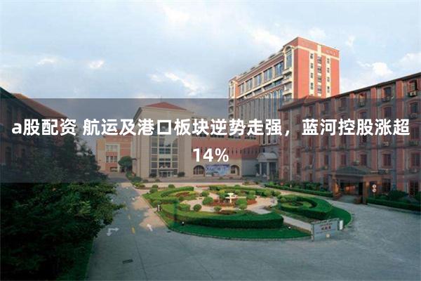 a股配资 航运及港口板块逆势走强，蓝河控股涨超14%