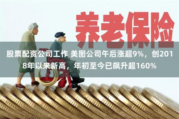 股票配资公司工作 美图公司午后涨超9%，创2018年以来新高，年初至今已飙升超160%