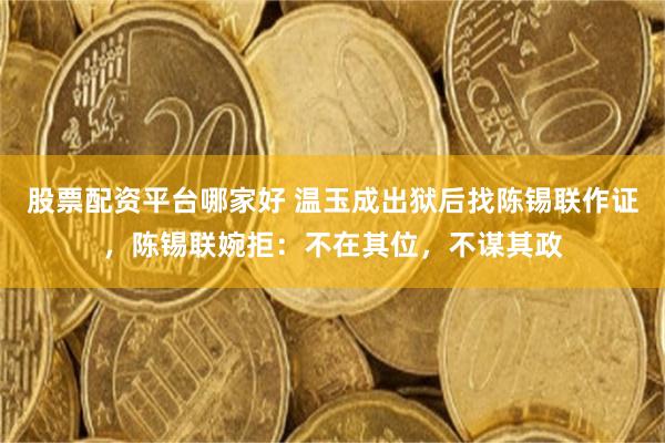 股票配资平台哪家好 温玉成出狱后找陈锡联作证，陈锡联婉拒：不在其位，不谋其政