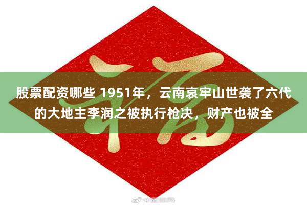 股票配资哪些 1951年，云南哀牢山世袭了六代的大地主李润之被执行枪决，财产也被全