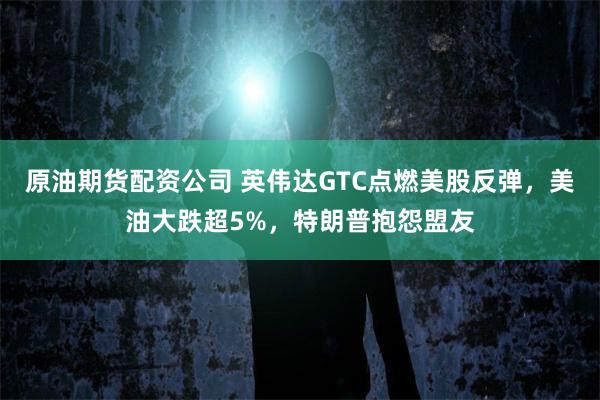 原油期货配资公司 英伟达GTC点燃美股反弹，美油大跌超5%，特朗普抱怨盟友