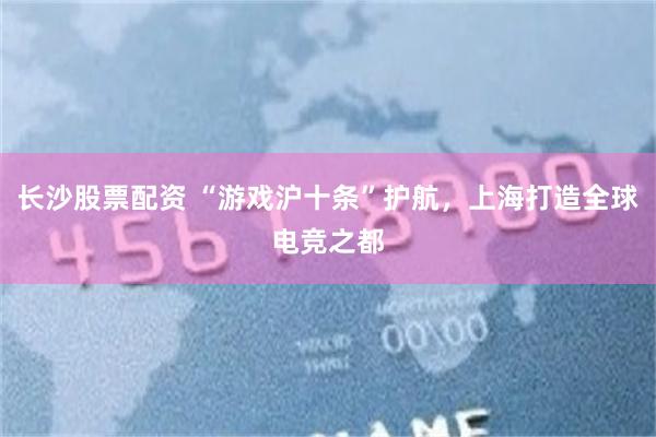 长沙股票配资 “游戏沪十条”护航，上海打造全球电竞之都