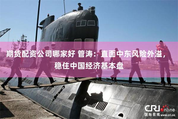 期货配资公司哪家好 管涛：直面中东风险外溢， 稳住中国经济基本盘