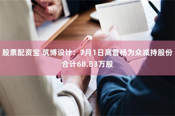 股票配资宝 筑博设计：7月1日高管杨为众减持股份合计68.83万股