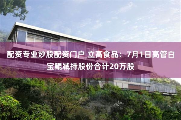 配资专业炒股配资门户 立高食品：7月1日高管白宝鲲减持股份合计20万股