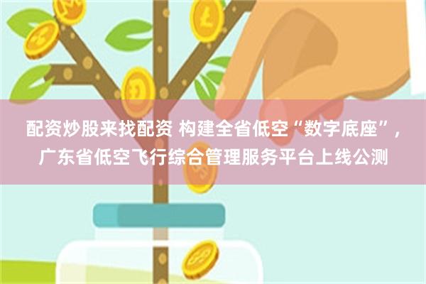 配资炒股来找配资 构建全省低空“数字底座”，广东省低空飞行综合管理服务平台上线公测