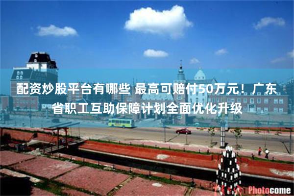 配资炒股平台有哪些 最高可赔付50万元！广东省职工互助保障计划全面优化升级