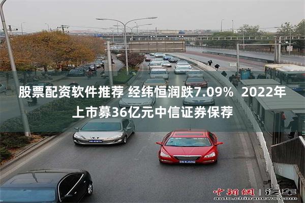 股票配资软件推荐 经纬恒润跌7.09%  2022年上市募36亿元中信证券保荐