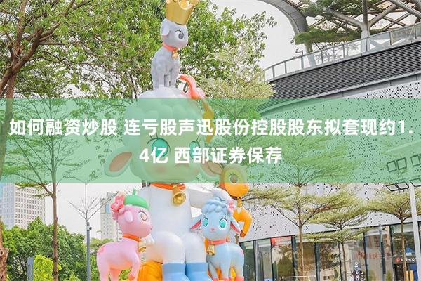如何融资炒股 连亏股声迅股份控股股东拟套现约1.4亿 西部证券保荐