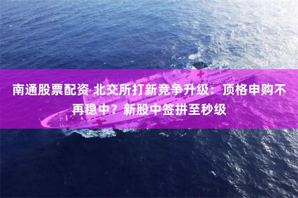 南通股票配资 北交所打新竞争升级：顶格申购不再稳中？新股中签拼至秒级