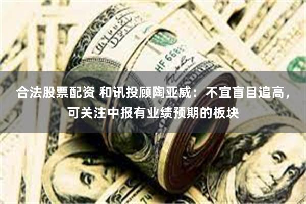 合法股票配资 和讯投顾陶亚威：不宜盲目追高，可关注中报有业绩预期的板块