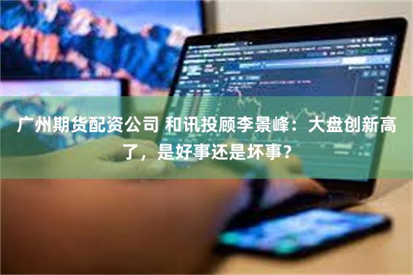 广州期货配资公司 和讯投顾李景峰：大盘创新高了，是好事还是坏事？