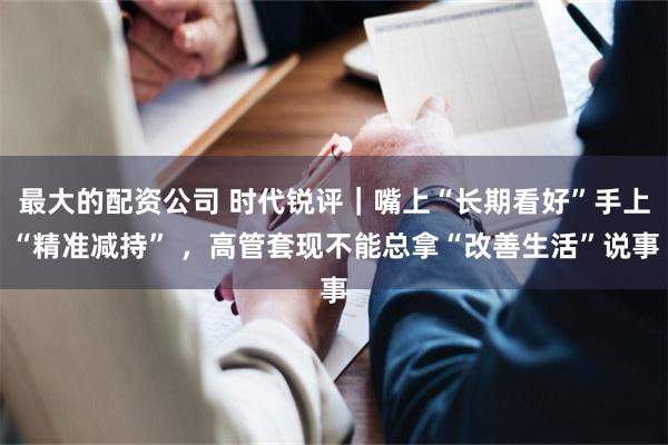 最大的配资公司 时代锐评｜嘴上“长期看好”手上“精准减持” ，高管套现不能总拿“改善生活”说事