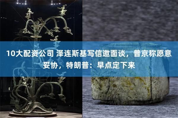 10大配资公司 泽连斯基写信邀面谈，普京称愿意妥协，特朗普：早点定下来
