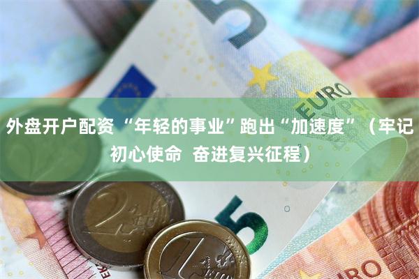外盘开户配资 “年轻的事业”跑出“加速度”（牢记初心使命  奋进复兴征程）