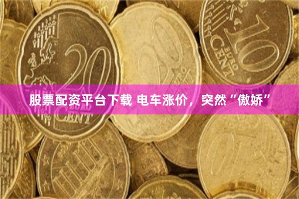 股票配资平台下载 电车涨价，突然“傲娇”