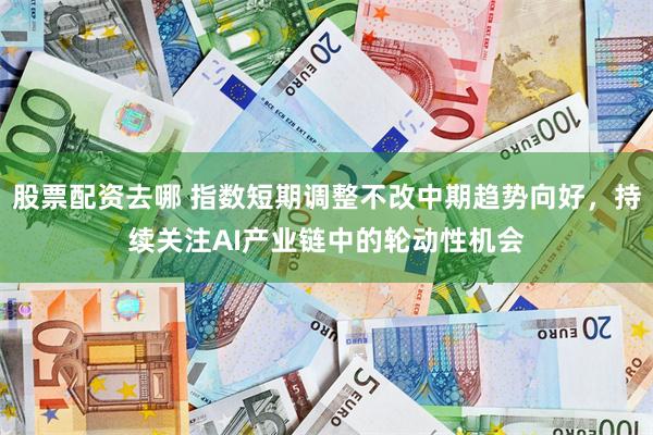 股票配资去哪 指数短期调整不改中期趋势向好，持续关注AI产业链中的轮动性机会