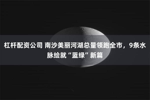 杠杆配资公司 南沙美丽河湖总量领跑全市，9条水脉绘就“蓝绿”新篇