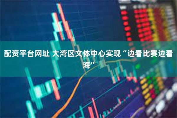 配资平台网址 大湾区文体中心实现“边看比赛边看海”