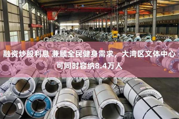融资炒股利息 兼顾全民健身需求,大湾区文体中心可同时容纳8.4万人
