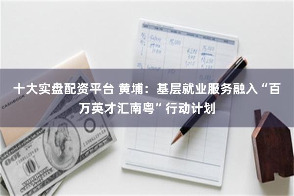 十大实盘配资平台 黄埔：基层就业服务融入“百万英才汇南粤”行动计划