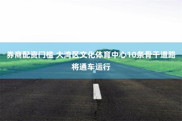 券商配资门槛 大湾区文化体育中心10条骨干道路将通车运行